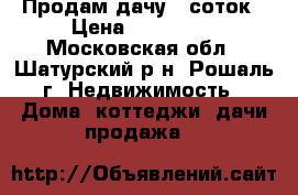 Продам дачу 6 соток › Цена ­ 550 000 - Московская обл., Шатурский р-н, Рошаль г. Недвижимость » Дома, коттеджи, дачи продажа   